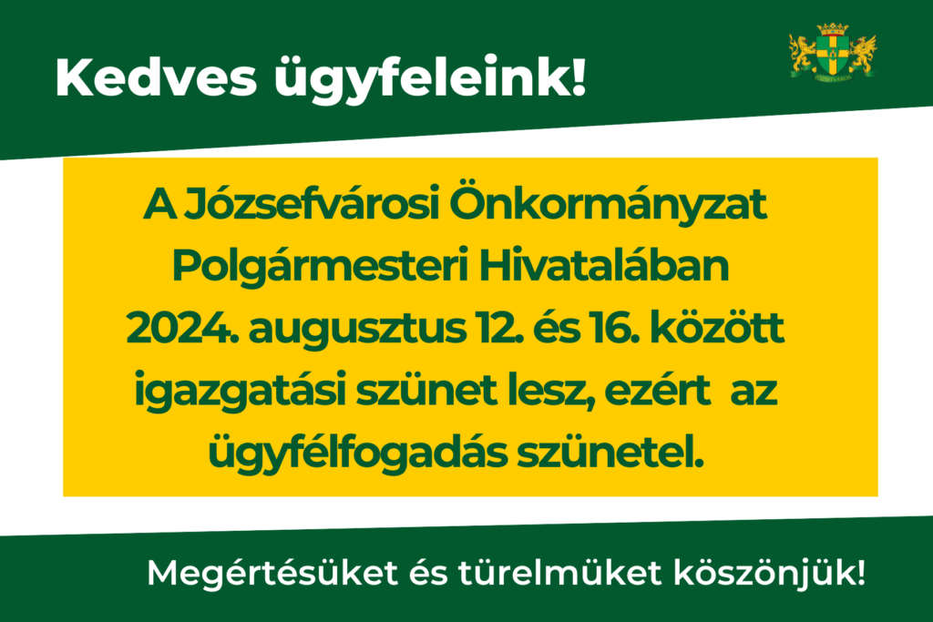 Kedves Ügyfeleink! Tájékoztatjuk Önöket, hogy a Józsefvárosi Önkormányzat Polgármesteri Hivatalában 2024. augusztus 12. – 2024. augusztus 16. között igazgatási szünet lesz, ezért a Hivatal zárva tart. Megértésüket és türelmüket köszönjük! Az igazgatási szünet ideje alatt a Polgármesteri Hivatalban az ügyfélfogadás szünetel.  