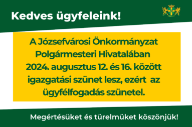 Kedves Ügyfeleink! Tájékoztatjuk Önöket, hogy a Józsefvárosi Önkormányzat Polgármesteri Hivatalában 2024. augusztus 12. – 2024. augusztus 16. között igazgatási szünet lesz, ezért a Hivatal zárva tart. Megértésüket és türelmüket köszönjük! Az igazgatási szünet ideje alatt a Polgármesteri Hivatalban az ügyfélfogadás szünetel.