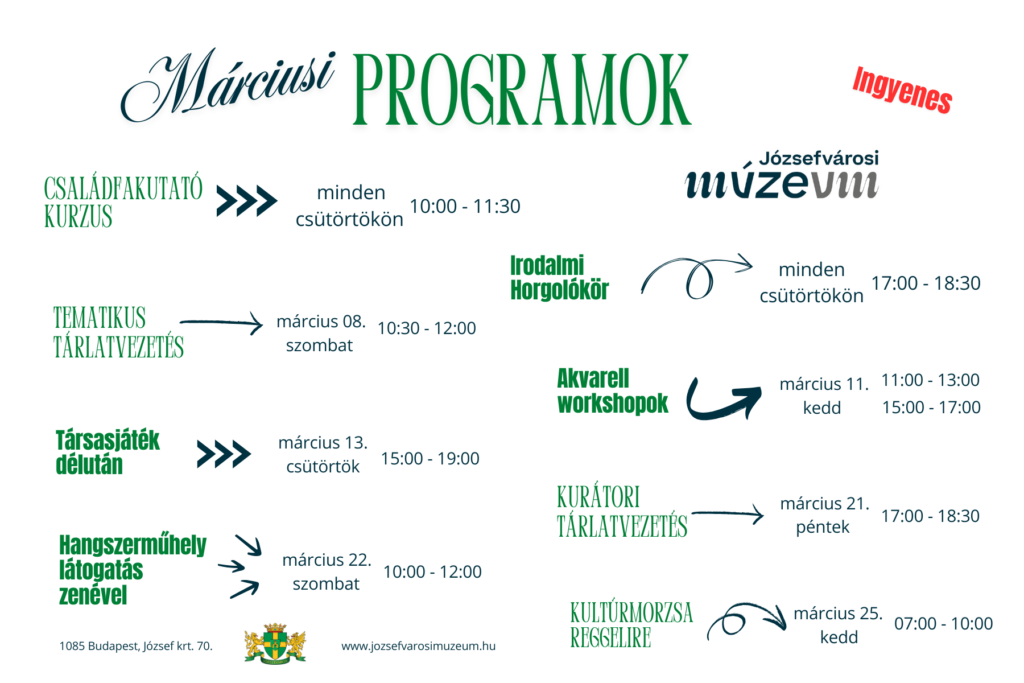 Márciusi programok Családfakutató kurzus minden csütörtökön 10..0-11.30 Tematikus tárlatvezetés március 8 szombat 10.30-12.00 társasjáték délután március 13. csütörtök 15.00-19.00 Hangszerműhely látogatás zenével március 22. szombat 10.00-12.00 ingyenes józsefvárosi múzeum irodalmi horgolókör minden csütörtökön 17.00-18.30, akvarell workshopok március 11. kedd 11.00-13.00. 15.00-17.00. kurátori tárlatvezetés március 21. 17.00-18.30 kultúrmorzsa reggelire március 25. kedd 07.00-10.00 1085 budapest József körút 70. www.jozsefvarosimuzeum.hu  