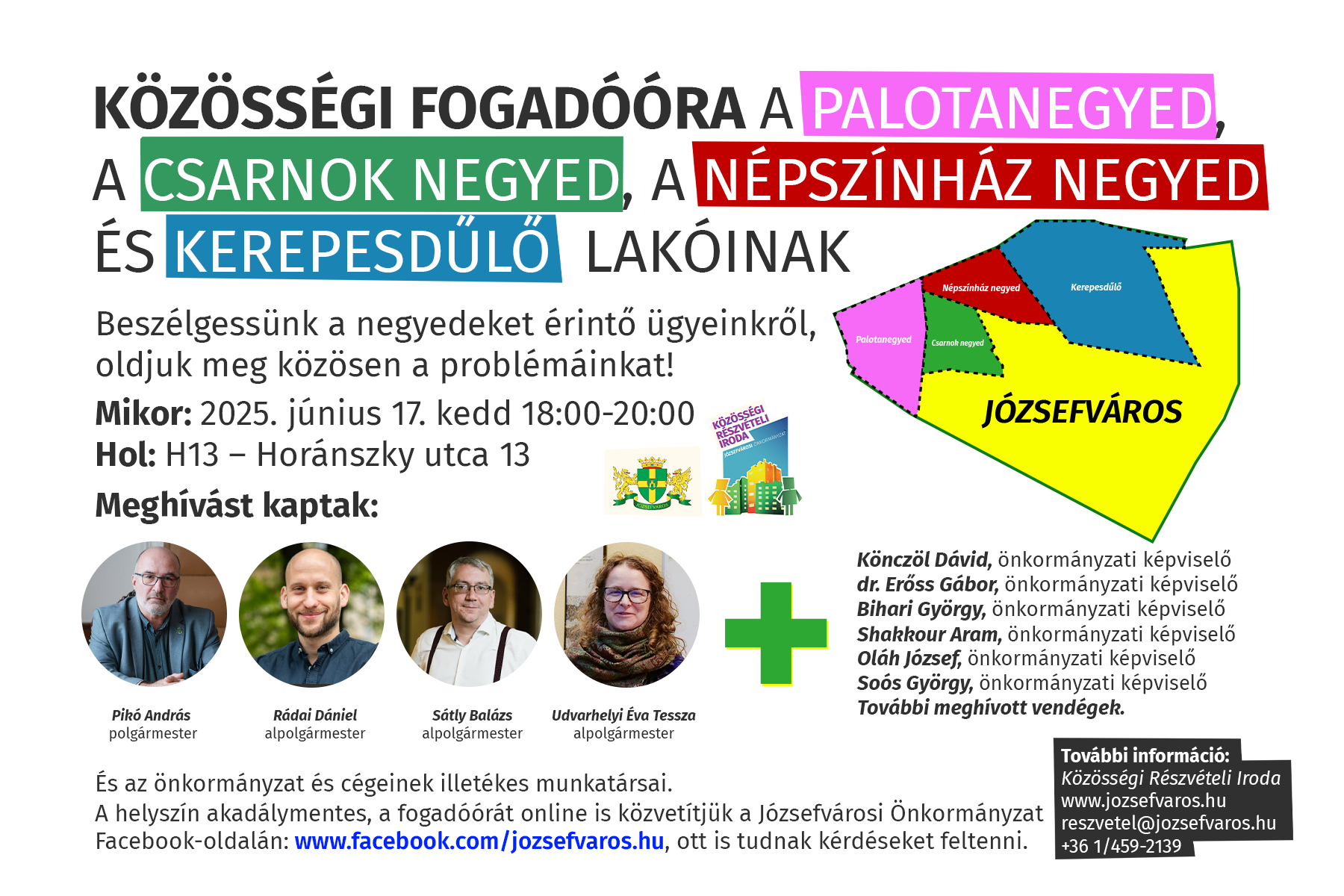 Közösségi fogadóóra a Palotanegyed, a Csarnok negyed, a Népszínház negyed és Kerepesdűlő lakóinak.Beszélgessünk a negyedet érintő ügyeinkről, oldjuk meg közösen a problémáinkat! Mikor: 2025. június 17. kedd 17:45-20:00 Hol: H13 – Horánszky utca 13 Meghívást kaptak: Pikó András, polgármester Rádai Dániel, alpolgármester Udvarhelyi Tessza, alpolgármester Sátly Balázs, alpolgármester és önkormányzati képviselő Könczöl Dávid, önkormányzati képviselő dr. Erőss Gábor, önkormányzati képviselő Bihari György, önkormányzati képviselő Shakkour Aram, önkormányzati képviselő Oláh József, önkormányzati képviselő Soós György, önkormányzati képviselő További illetékes szakértők A helyszín akadálymentes, a fogadóórát online is közvetítjük a Józsefvárosi Önkormányzat Facebook-oldalán ott is tudnak kérdéseket feltenni. További információ: közösségi részvételi iroda www.jozsefvaros.hu; reszvetel@jozsefvaros.hu; 06-1-459-2139