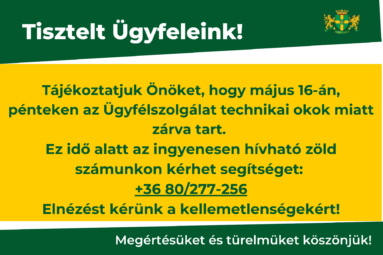 „Tisztelt Ügyfeleink! Tájékoztatjuk Önöket, hogy május 16-án, pénteken az Ügyfélszolgálat technikai okok miatt zárva tart. Ez idő alatt az ingyenesen hívható zöld számunkon kérhet segítséget: +36 80/277-256 Elnézést kérünk a kellemetlenségekért, köszönjük megértésüket! Az Ügyélszolgálat munkatársai” Megértésüket és türelmüket köszönjük!