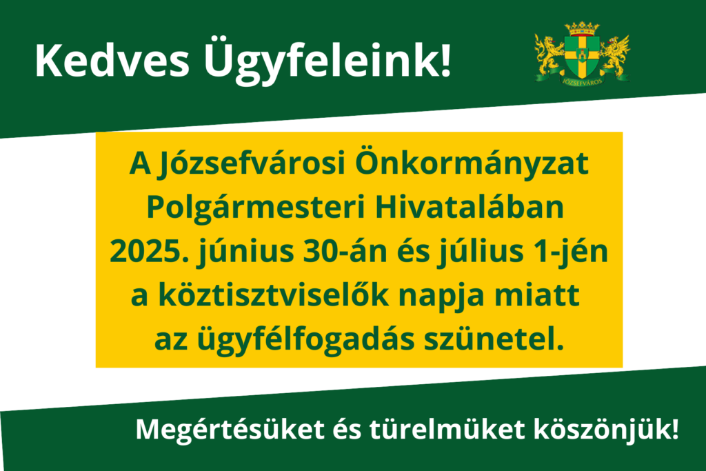 Kedves Ügyfeleink! A Józsefvárosi Önkormányzat Polgármesteri Hivatalában a köztisztviselők napja miatt az ügyfélfogadás szünetel 2025. június 30. – 2025. július 1. között. Megértésüket és türelmüket köszönjük!  