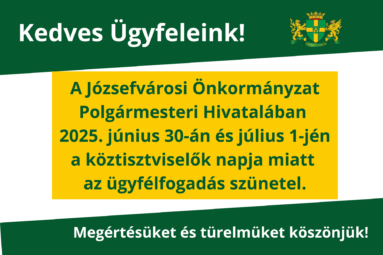 Kedves Ügyfeleink! A Józsefvárosi Önkormányzat Polgármesteri Hivatalában a köztisztviselők napja miatt az ügyfélfogadás szünetel 2025. június 30. – 2025. július 1. között. Megértésüket és türelmüket köszönjük!