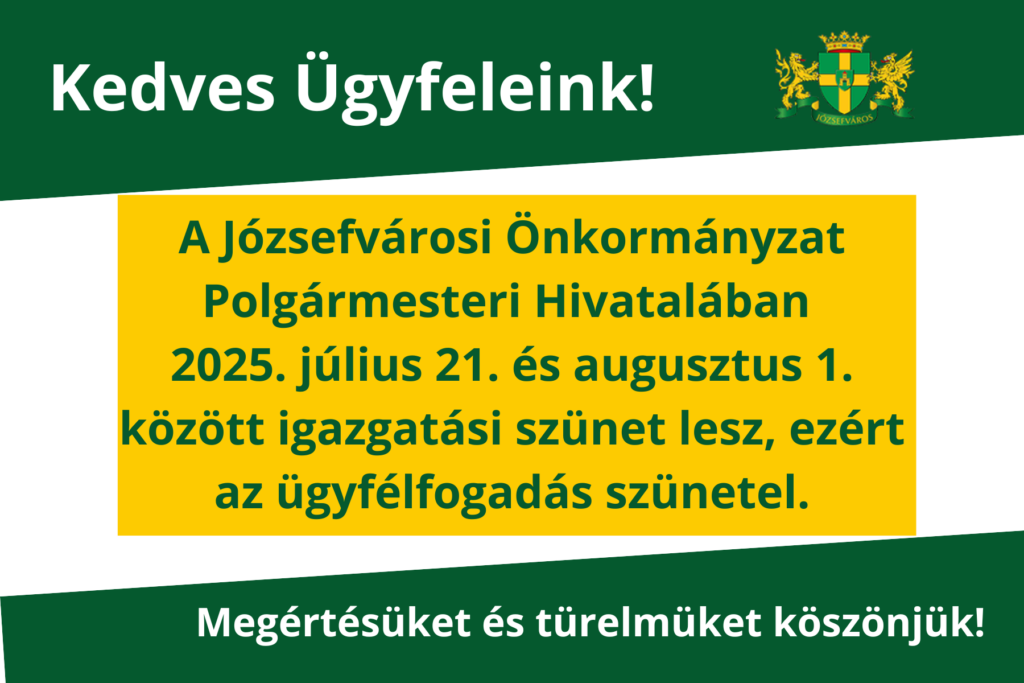Kedves Ügyfeleink! a Józsefvárosi Önkormányzat Polgármesteri Hivatalában 2025. július 21. – 2025. augusztus 1. között igazgatási szünet lesz, ezért az ügyfélfogadás szünetel. Megértésüket és türelmüket köszönjük!  