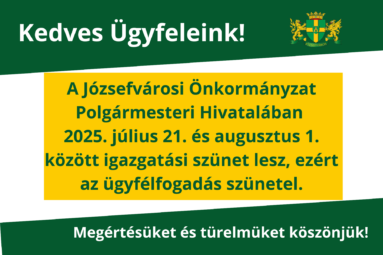 Kedves Ügyfeleink! a Józsefvárosi Önkormányzat Polgármesteri Hivatalában 2025. július 21. – 2025. augusztus 1. között igazgatási szünet lesz, ezért az ügyfélfogadás szünetel. Megértésüket és türelmüket köszönjük!