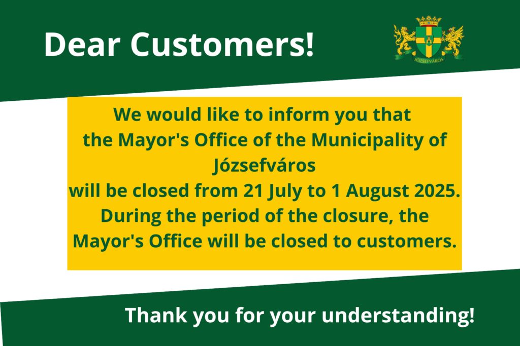 Dear Residents of Józsefváros, Please be informed that the Józsefváros Mayor’s Office will be closed for an administrative break between July 21 and August 1, 2025. The first day of client services after the break will be Monday, August 4. During the administrative break, the Mayor’s Office will not be providing in-person client services. Thank you for your understanding!