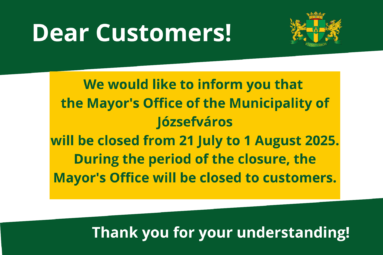 Dear Residents of Józsefváros, Please be informed that the Józsefváros Mayor’s Office will be closed for an administrative break between July 21 and August 1, 2025. The first day of client services after the break will be Monday, August 4. During the administrative break, the Mayor’s Office will not be providing in-person client services. Thank you for your understanding!