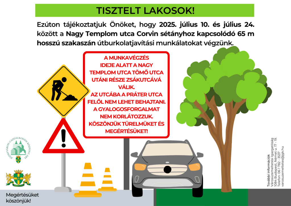Tisztelt lakosok! Ezúton tájékoztatjuk önöket, hogy 2025. július 10- július 24. között a Nagy Templom utca Corvin sétányhoz kapcsolódó 65 m hosszú szakaszán útburkolat javítási munkákat végzünk. A munkavégzés ideje alatt a Nagy Templom utca Tömő utca utáni része zsákutcává válik. Az utcába a Práter utca felől nem lehet behajtani. A gyalogosforgalmat nem korlátozzuk Köszönjük türelmüket és megértésüket. További információk: Városüzemeltetési Igazgatóság 1084 Budapest, Német utca 17-19. varosuzemeltetes@jgk.hu +36-1-782-3537  