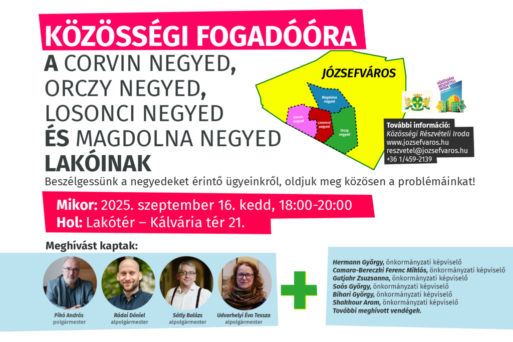 Közösségi fogadóóra a Corvin negyed, Orczy negyed, Losonci negyed és Magdolna negyed lakóinak. Beszélgessünk a negyedet érintő ügyeinkről, oldjuk meg közösen a problémáinkat! Mikor: 2025. szeptember 16. kedd, 18:00-20:00 Hol: Lakótér – Kálvária tér 21 Meghívást kaptak: Pikó András, polgármester Udvarhelyi Tessza, alpolgármester Rádai Dániel, alpolgármester Sátly Balázs, alpolgármester További meghívott vendégek.  