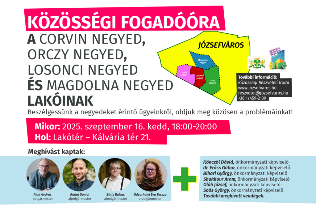 Közösségi fogadóóra a Corvin negyed, Orczy negyed, Losonci negyed és Magdolna negyed lakóinak. Beszélgessünk a negyedet érintő ügyeinkről, oldjuk meg közösen a problémáinkat! Mikor: 2025. szeptember 16. kedd, 18:00-20:00 Hol: Lakótér – Kálvária tér 21 Meghívást kaptak: Pikó András, polgármester Udvarhelyi Tessza, alpolgármester Rádai Dániel, alpolgármester Sátly Balázs, alpolgármester További meghívott vendégek.  