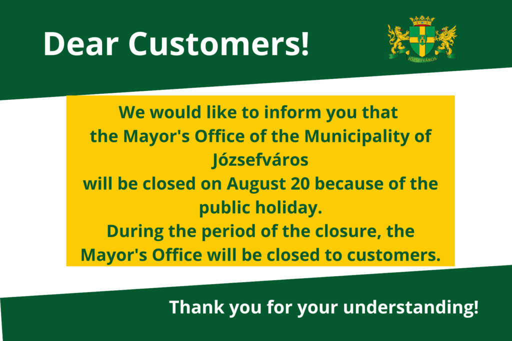 We would like to inform you that the Józsefváros Mayor’s Office will be closed on August 20 because of the public holiday. During the period of the closure, the Mayor's Office will be closed to customers. Thank you for your understanding!