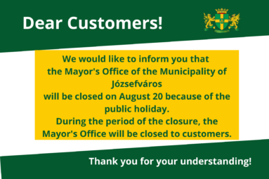 We would like to inform you that the Józsefváros Mayor’s Office will be closed on August 20 because of the public holiday. During the period of the closure, the Mayor's Office will be closed to customers. Thank you for your understanding!
