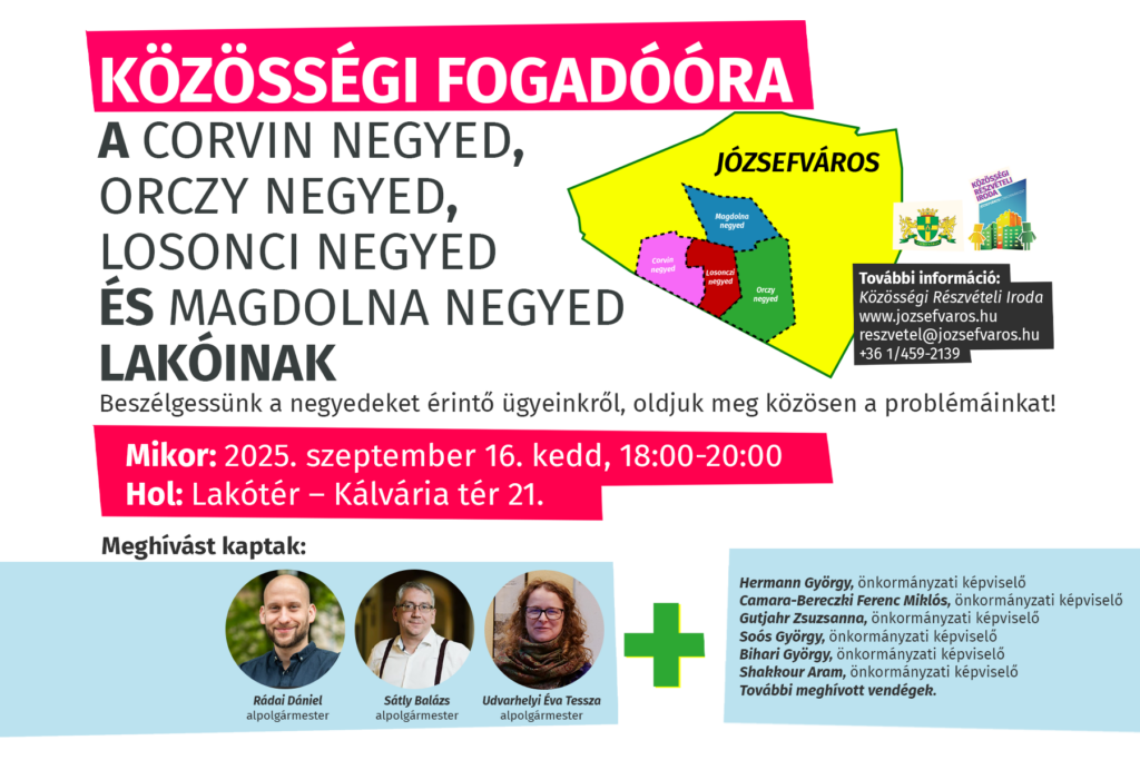 Közösségi fogadóóra a Corvin negyed, Orczy negyed, Losonci negyed és Magdolna negyed lakóinak. Beszélgessünk a negyedet érintő ügyeinkről, oldjuk meg közösen a problémáinkat! Mikor: 2025. szeptember 16. kedd, 18:00-20:00 Hol: Lakótér – Kálvária tér 21 Meghívást kaptak: Pikó András, polgármester Udvarhelyi Tessza, alpolgármester Rádai Dániel, alpolgármester Sátly Balázs, alpolgármester További meghívott vendégek.  