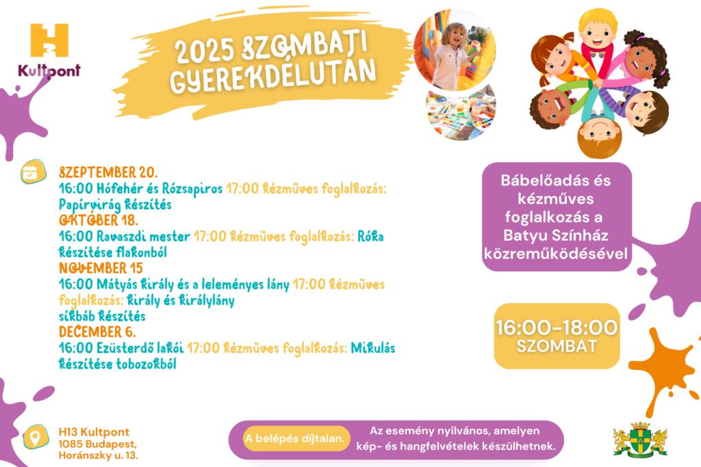 2025 szombati gyerekdélután 2025. szeptember 20. 16:00 Mesemalac 17:00 Kézműves foglalkozás: gyurmából malacfigurák készítése 2025. október 18. 16:00 Ravaszdi mester 17:00 Kézműves foglalkozás: róka készítése flakonból 2025. november 15. 16:00 Mátyás király és a leleményes lány 17:00 Kézműves foglalkozás: király és királylány síkbáb készítés 2025. december 06. 16:00 Ezüsterdő lakói / Mesélő: Borbély Krisztina 17:00 Kézműves foglalkozás: Mikulás tobozokból 16.00-18.00 szombat, bábelőadás és kézműves foglalkozás a Batyu színház közreműködésével, H13 Kultpont 1085 Budapest Horánszky utca 13. A belépés díjtalan, Az esemény nyilvános, melyen kép- és hangfelvételek készülhetnek.  