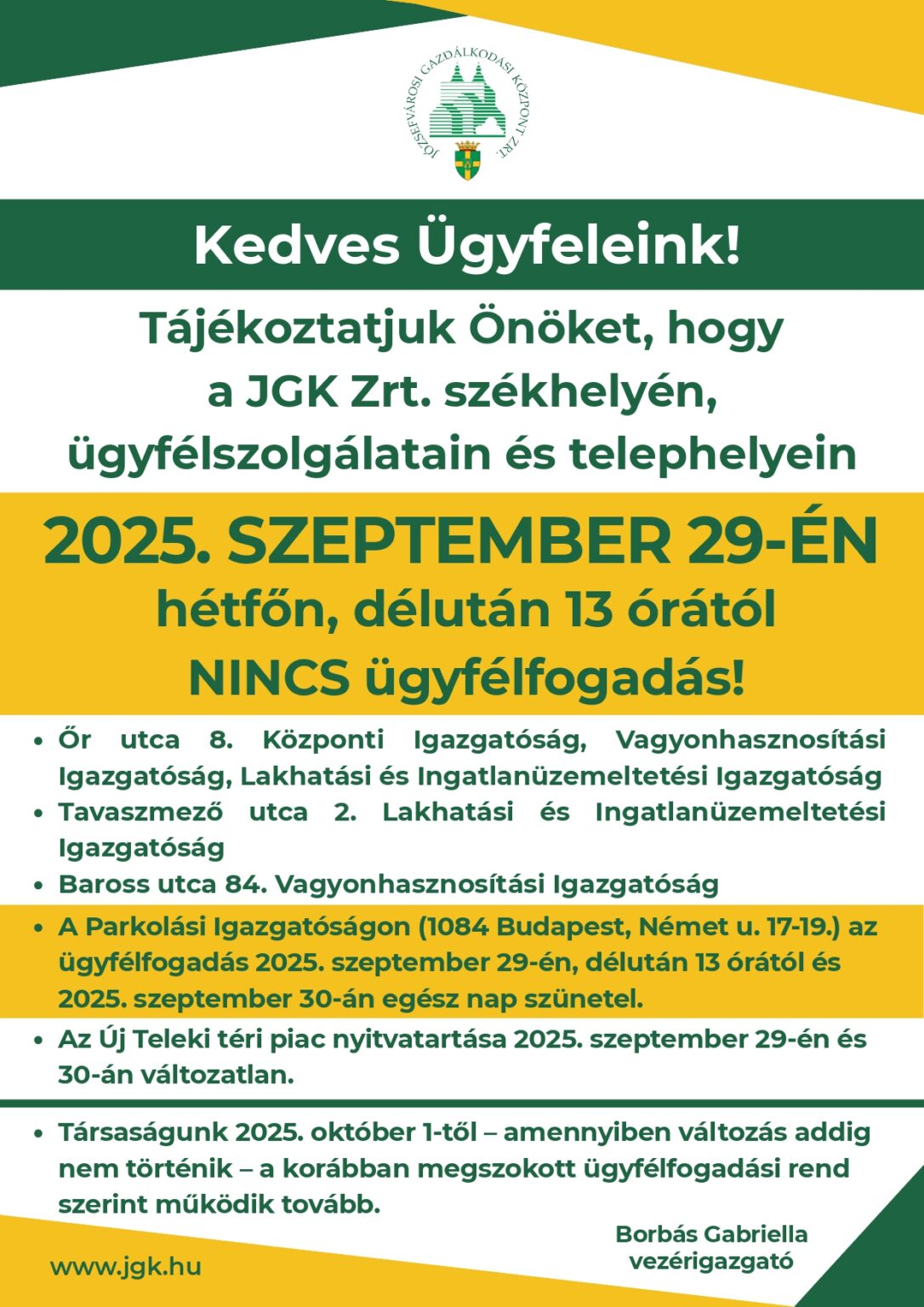 2025. szeptember 29-én, hétfőn szünetel az ügyfélfogadás JGK Zrt-nél A JGK Zrt. tájékoztatja ügyfeleit, hogy 2025. szeptember 29-én, hétfőn délután 13 órától a társaság székhelyén, ügyfélszolgálatain és telephelyein nem lesz ügyfélfogadás. Szünetel az ügyfélfogadás szeptember 29-én: Őr utca 8. szám alatti Központi Igazgatóságon, a Vagyonhasznosítási Igazgatóságon, valamint a Lakhatási és Ingatlanüzemeltetési Igazgatóságon, a Tavaszmező utca 2. szám alatti Lakhatási és Ingatlanüzemeltetési Igazgatóságon Baross utca 84. szám alatti Vagyonhasznosítási Igazgatóságon A Parkolási Igazgatóságon (1084 Budapest, Német utca 17–19.) az ügyfélfogadás 2025. szeptember 29-én 13 órától, valamint szeptember 30-án egész nap szünetel. A Teleki téri piac nyitvatartása szeptember 29-én és 30-án a megszokott rendben zajlik, így a vásárlókat változatlanul várják. 2022-től kezdődően szeptember 30-a munkaszüneti nap a józsefvárosi önkormányzat tulajdonában álló cégek dolgozói számára. Ez a nap egyúttal arra is hivatott, hogy felhívja a figyelmet az önkormányzat gazdasági társaságainak munkatársaira, valamint elismerje mindennapi tevékenységüket, amellyel a kerület életéhez és működéséhez járulnak hozzá. A JGK Zrt. ügyfélfogadása – amennyiben addig nem történik változás – 2025. október 1-jétől a korábban megszokott rend szerint folytatódik.  