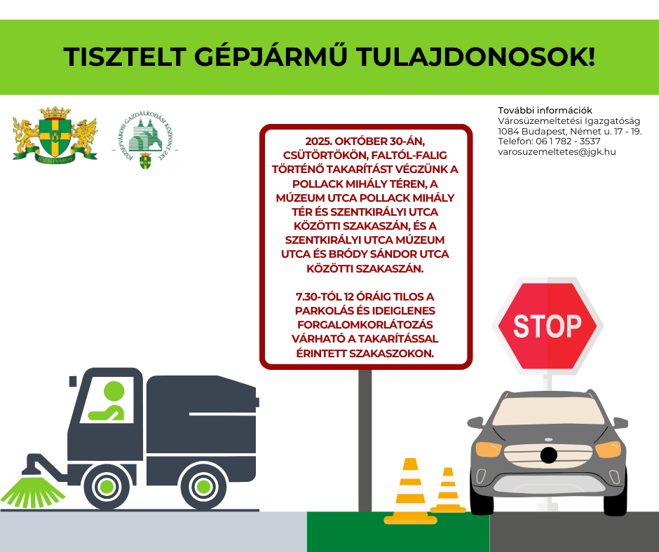 Tisztelt gépjárműtulajdonosok! 2025. október 30-án, csütörtökön faltól-falig takarítást végeznek munkatársaink a Palotanegyedben, a Pollack Mihály téren, a Múzeum utca Pollack Mihály tér és Szentkirályi utca közötti szakaszán, és a Szentkirályi utca Múzeum utca és Bródy Sándor utca közötti szakaszán. A takarítás az úttest mindkét oldalán érinti a parkolóhelyeket is. A munkavégzés zavartalan lebonyolítása érdekében ezen a napon reggel 7.30-tól 12 óráig tilos a parkolás az érintett útszakaszokon és ideiglenes forgalomkorlátozás várható a takarítással érintett szakaszokon. Kérjük, hogy az említett időszakban fokozott figyelemmel közlekedjenek, és segítsék a takarítás sikeres elvégzését azzal, hogy időben elállnak járműveikkel a kijelölt területről! További információ: Városüzemeltetési igazgatóság 1084 Budapest Német utca 17-19. Telefon: 06-1-782-3537 varosuzemeltetes@jgk.hu