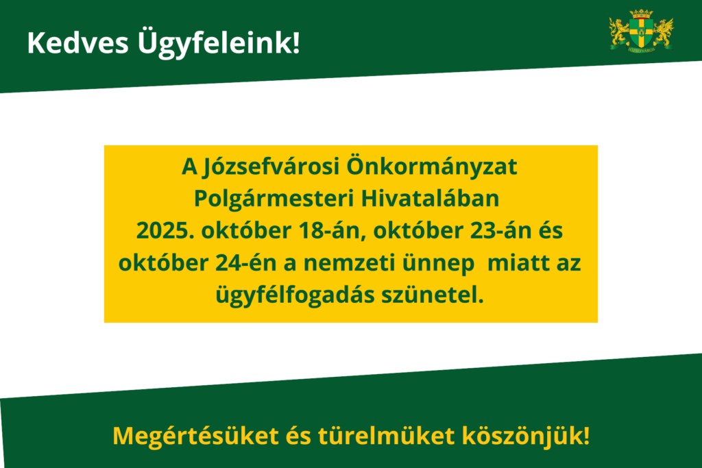 A Józsefvárosi Önkormányzat Polgármesteri Hivatalában 2025. október 18-án, október 23-án és október 24-én a Nemzeti Ünnep miatt az ügyfélfogadás szünetel. Megértésüket és türelmüket köszönjük!  