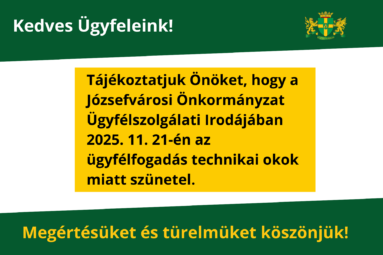 Kedves Ügyfeleink! Tájékoztatjuk Önöket, hogy a Józsefvárosi Önkormányzat Ügyfélszolgálati Irodájában 2025. 11. 21-én az ügyfélfogadás technikai okok miatt szünetel. Türelmüket és megértésüket köszönjük!