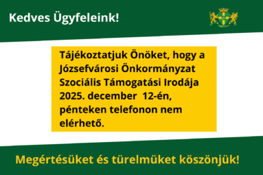 Kedves Ügyfeleink! Tájékoztatjuk Önöket, hogy a Józsefvárosi Önkormányzat Szociális Támogatási Irodája 2025. december 12-én, pénteken telefonon nem elérhető. Megértésüket és türelmüket köszönjük!