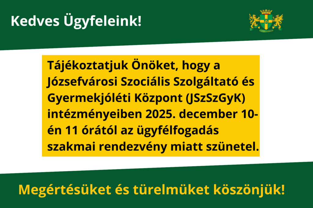 Kedves Ügyfeleink! Tájékoztatjuk Önöket, hogy a Józsefvárosi Szociális Szolgáltató és Gyermekjóléti Központ (JSzSzGyK) intézményeiben 2025. december 10-én 11 órától az ügyfélfogadás szakmai rendezvény miatt szünetel. Türelmüket és megértésüket köszönjük!