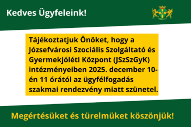 Kedves Ügyfeleink! Tájékoztatjuk Önöket, hogy a Józsefvárosi Szociális Szolgáltató és Gyermekjóléti Központ (JSzSzGyK) intézményeiben 2025. december 10-én 11 órától az ügyfélfogadás szakmai rendezvény miatt szünetel. Türelmüket és megértésüket köszönjük!