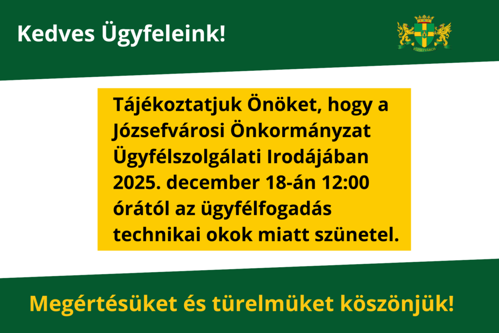 Kedves Ügyfeleink! Tájékoztatjuk Önöket, hogy a Józsefvárosi Önkormányzat Ügyfélszolgálati Irodájában 2025. december 18-án 12:00 órától az ügyfélfogadás technikai okok miatt szünetel. Megértésüket és türelmüket köszönjük!