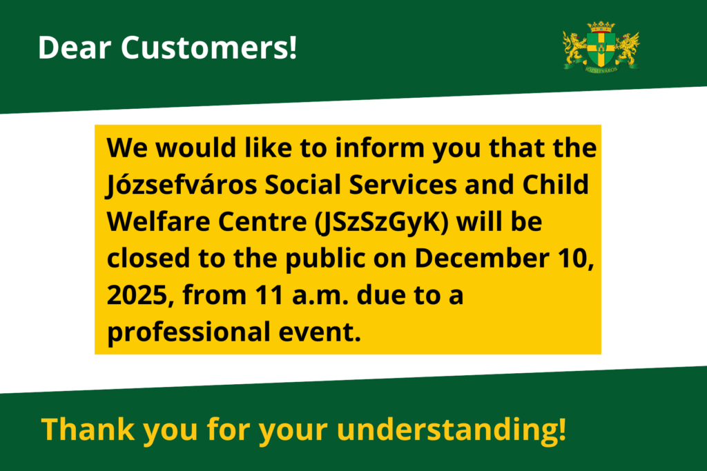Dear Customers! We would like to inform you that the Józsefváros Social Services and Child Welfare Centre (JSzSzGyK) will be closed to the public on December 10, 2025, from 11 a.m. due to a professional event. Thank you for your understanding!
