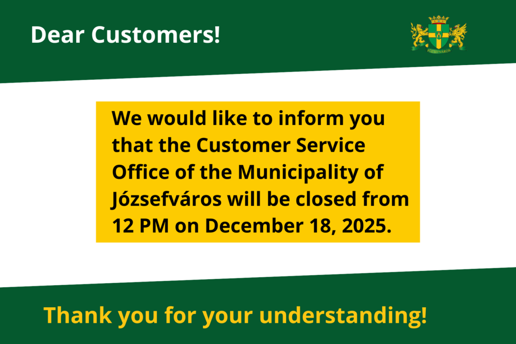 Dear Customers! We would like to inform you that the Customer Service Office of the Municipality of Józsefváros will be closed from 12 PM on December 18, 2025. Thank you for your understanding!  
