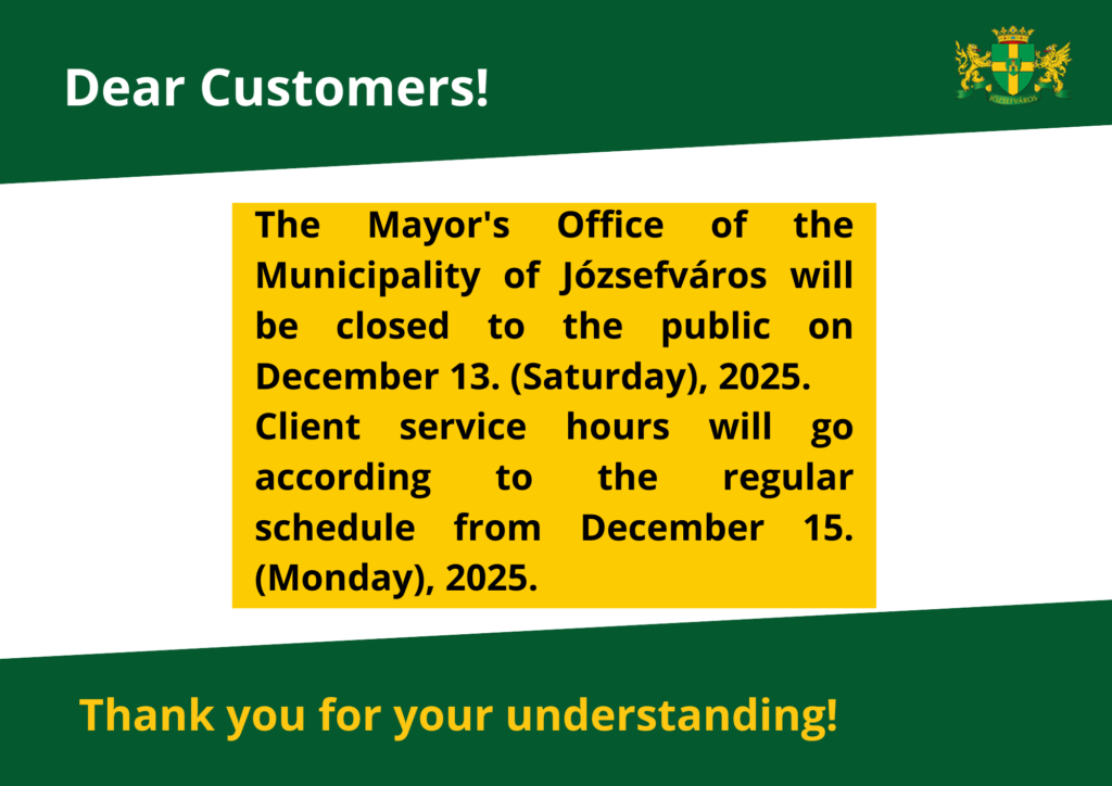 Dear Customers! The mayor office of the municipality of Józsefváros will be closed on Saturday, December 13, 2025, the Mayor’s Office of the Municipality of Józsefváros will be closed to customers. On this day, the municipal green number (+36 80 277 256) will not be available. Customer service will be available as usual at the Józsefváros Mayor's Office from Monday, December 15, 2025.