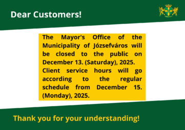 Dear Customers! The mayor office of the municipality of Józsefváros will be closed on Saturday, December 13, 2025, the Mayor’s Office of the Municipality of Józsefváros will be closed to customers. On this day, the municipal green number (+36 80 277 256) will not be available. Customer service will be available as usual at the Józsefváros Mayor's Office from Monday, December 15, 2025.