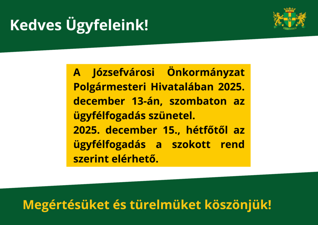 Kedves Ügyfeleink! A Józsefvárosi Önkormányzat polgármesteri hivatalában 2025. december 13-án (szombaton) az ügyfélfogadás szünetel a Józsefvárosi Polgármesteri Hivatalban. Ezen a napon az önkormányzati zöldszámon sem tudjuk fogadni hívásaikat. Az ügyfélfogadás 2025. december 15-től (hétfő) a Józsefvárosi Polgármesteri Hivatalban a szokásos rend szerint lesz elérhető. Megértésüket és türelmüket köszönjük!