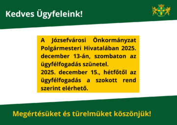 Kedves Ügyfeleink! A Józsefvárosi Önkormányzat polgármesteri hivatalában 2025. december 13-án (szombaton) az ügyfélfogadás szünetel a Józsefvárosi Polgármesteri Hivatalban. Ezen a napon az önkormányzati zöldszámon sem tudjuk fogadni hívásaikat. Az ügyfélfogadás 2025. december 15-től (hétfő) a Józsefvárosi Polgármesteri Hivatalban a szokásos rend szerint lesz elérhető. Megértésüket és türelmüket köszönjük!