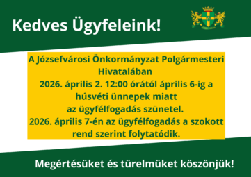 Kedves Ügyfeleink! A Józsefvárosi Önkormányzat Polgármesteri Hivatalában 2026. április 2. dél és április 6 között a húsvéti ünnepek miatt az ügyfélfogadás szünetel. Megértésüket és türelmüket köszönjük!