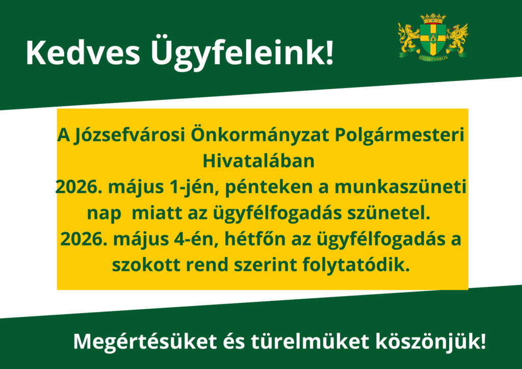 Kedves Ügyfeleink! a Józsefvárosi Önkormányzat Polgármesteri Hivatalában 2026. május 1-jén pénteken a munkaszüneti nap miatt az ügyfélfogadás szünetel.2026. május 4. hétfőn az ügyfélfogadás a szokott rend szerint folytatódik. Megértésüket és türelmüket köszönjük!  