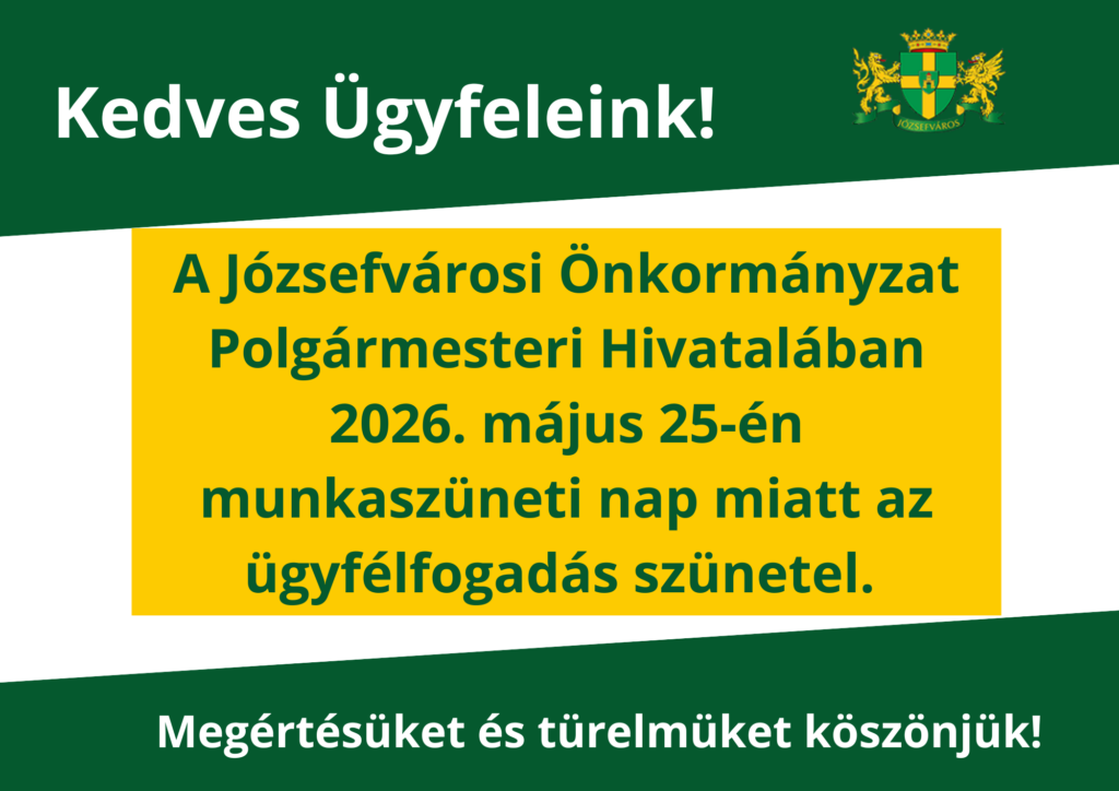 Kedves Ügyfeleink! A Józsefvárosi Önkormányzat Polgármesteri Hivatalában 2026. május 25-én, munkaszüneti nap miatt az ügyfélfogadás szünetel. Megértésüket és türelmüket köszönjük!