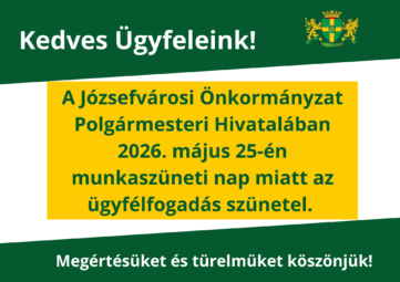 Kedves Ügyfeleink! A Józsefvárosi Önkormányzat Polgármesteri Hivatalában 2026. május 25-én, munkaszüneti nap miatt az ügyfélfogadás szünetel. Megértésüket és türelmüket köszönjük!
