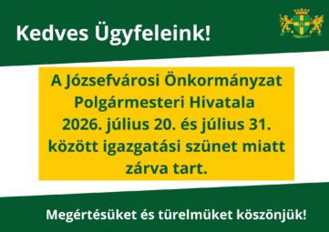 Kedves Ügyfeleink! A Józsefvárosi Önkormányzat Polgármesteri Hivatala 2026. július 20. – 2026. július 31. között igazgatási szünet miatt zárva tart. Megértésüket és türelmüket köszönjük!