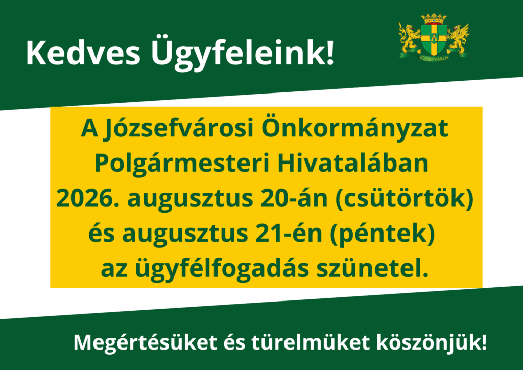 Kedves Ügyfeleink! A Józsefvárosi Önkormányzat Polgármesteri Hivatalában 2026. augusztus 20-án (csütörtök) és augusztus 21-én (péntek) az ügyfélfogadás szünetel. Megértésüket és türelmüket köszönjük!  