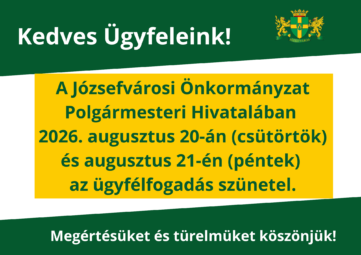 Kedves Ügyfeleink! A Józsefvárosi Önkormányzat Polgármesteri Hivatalában 2026. augusztus 20-án (csütörtök) és augusztus 21-én (péntek) az ügyfélfogadás szünetel. Megértésüket és türelmüket köszönjük!