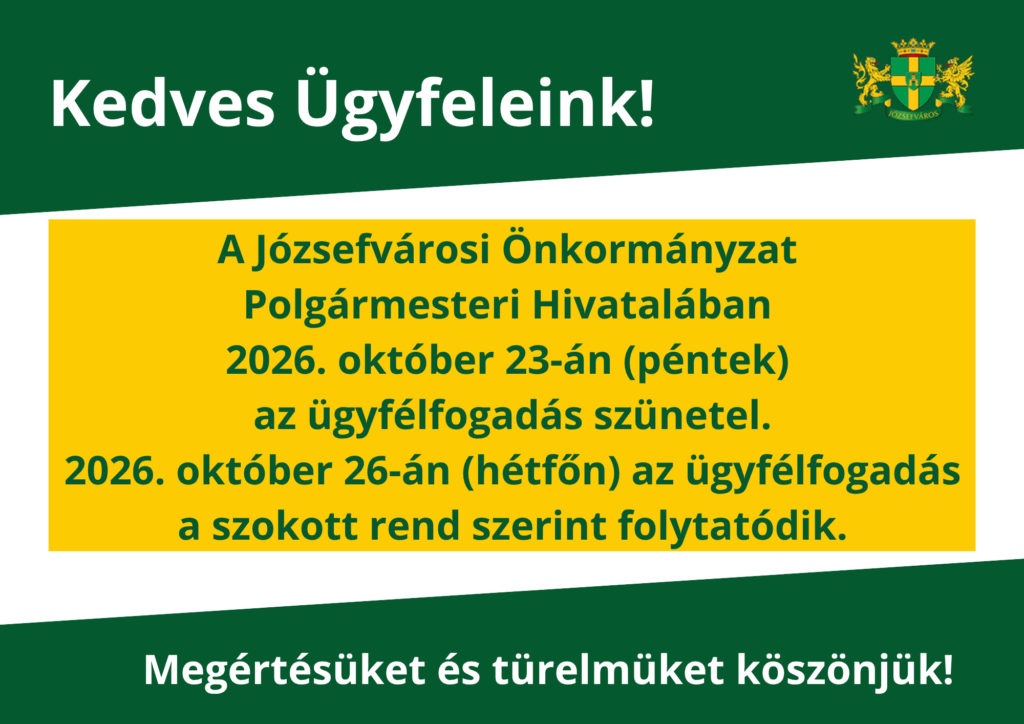 Kedves Ügyfeleink! A Józsefvárosi Önkormányzat Polgármesteri Hivatalában 2026. október 23- én (péntek) az ügyfélfogadás szünetel. 2026. október 26-án (hétfő) az ügyfélfogadás a szokott rend szerint folytatódik Megértésüket és türelmüket köszönjük!  