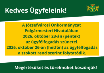 Kedves Ügyfeleink! A Józsefvárosi Önkormányzat Polgármesteri Hivatalában 2026. október 23- én (péntek) az ügyfélfogadás szünetel. 2026. október 26-án (hétfő) az ügyfélfogadás a szokott rend szerint folytatódik Megértésüket és türelmüket köszönjük!